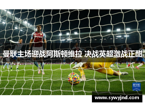 曼联主场迎战阿斯顿维拉 决战英超激战正酣