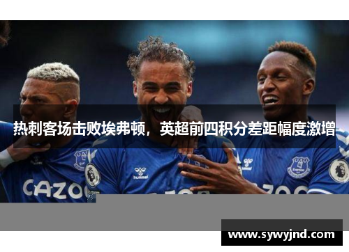 热刺客场击败埃弗顿，英超前四积分差距幅度激增