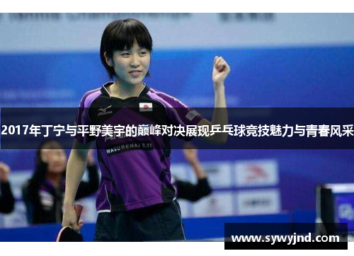 2017年丁宁与平野美宇的巅峰对决展现乒乓球竞技魅力与青春风采