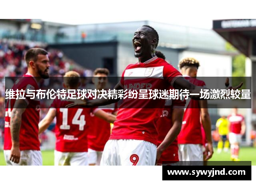 维拉与布伦特足球对决精彩纷呈球迷期待一场激烈较量
