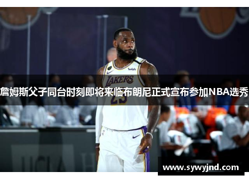 詹姆斯父子同台时刻即将来临布朗尼正式宣布参加NBA选秀