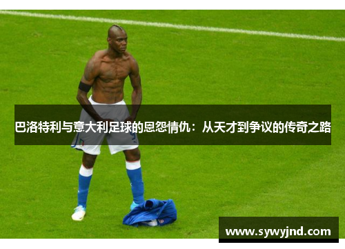 巴洛特利与意大利足球的恩怨情仇：从天才到争议的传奇之路