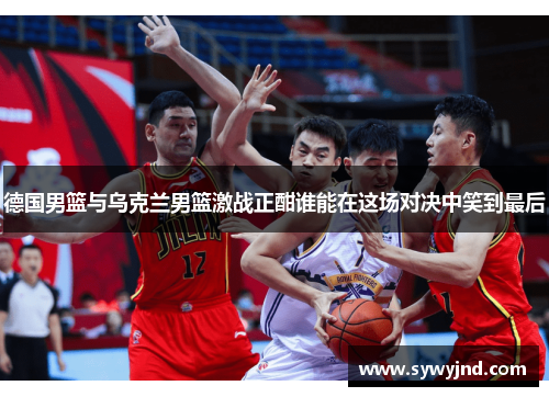 德国男篮与乌克兰男篮激战正酣谁能在这场对决中笑到最后